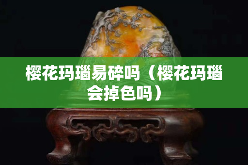 櫻花瑪瑙易碎嗎（櫻花瑪瑙會掉色嗎）