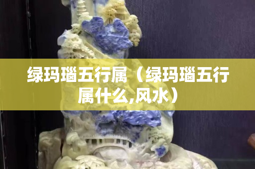 綠瑪瑙五行屬（綠瑪瑙五行屬什么,風(fēng)水）
