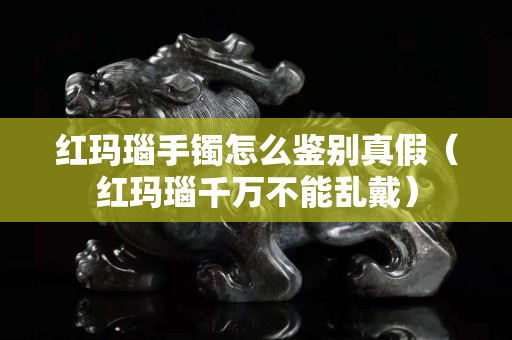 紅瑪瑙手鐲怎么鑒別真假（紅瑪瑙千萬不能亂戴）