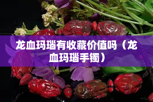 龍血瑪瑙有收藏價值嗎（龍血瑪瑙手鐲）