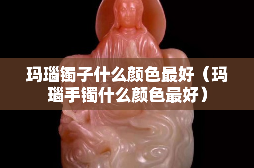 瑪瑙鐲子什么顏色最好（瑪瑙手鐲什么顏色最好）