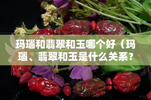 瑪瑙和翡翠和玉哪個好（瑪瑙、翡翠和玉是什么關(guān)系？）