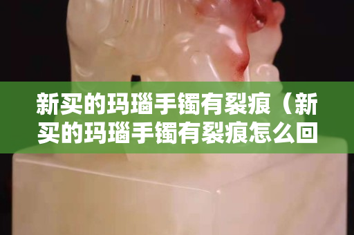 新買的瑪瑙手鐲有裂痕（新買的瑪瑙手鐲有裂痕怎么回事）