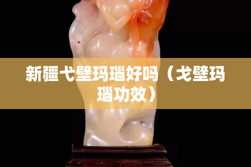 新疆弋壁瑪瑙好嗎（戈壁瑪瑙功效）