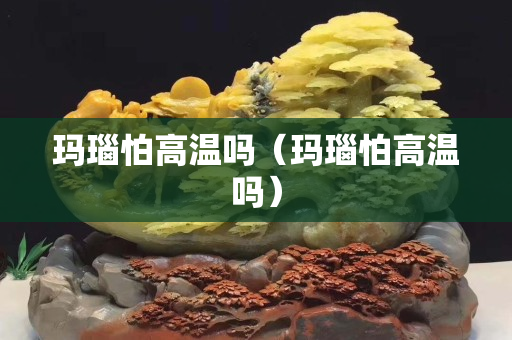 瑪瑙怕高溫嗎（瑪瑙怕高溫嗎）