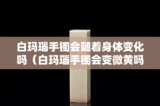 白瑪瑙手鐲會隨著身體變化嗎（白瑪瑙手鐲會變微黃嗎）