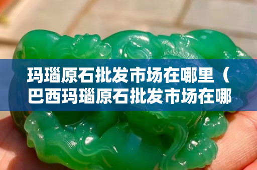 瑪瑙原石批發市場在哪里（巴西瑪瑙原石批發市場在哪里）