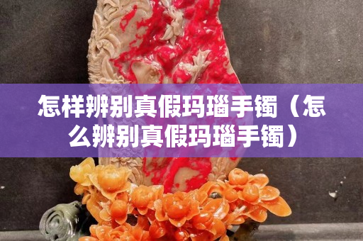 怎樣辨別真假瑪瑙手鐲（怎么辨別真假瑪瑙手鐲）