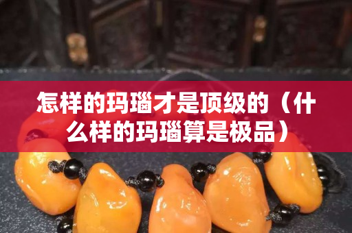 怎樣的瑪瑙才是頂級的（什么樣的瑪瑙算是極品）