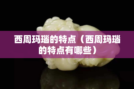 西周瑪瑙的特點（西周瑪瑙的特點有哪些）