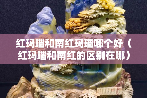 紅瑪瑙和南紅瑪瑙哪個好（紅瑪瑙和南紅的區別在哪）
