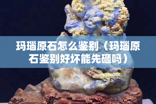 瑪瑙原石怎么鑒別（瑪瑙原石鑒別好壞能先砸嗎）