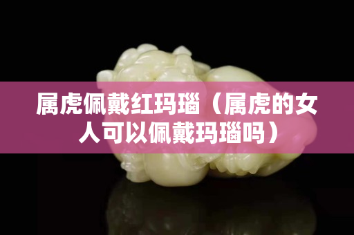 屬虎佩戴紅瑪瑙（屬虎的女人可以佩戴瑪瑙嗎）
