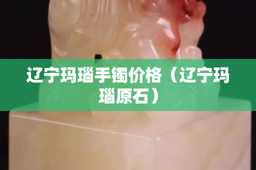 遼寧瑪瑙手鐲價格（遼寧瑪瑙原石）