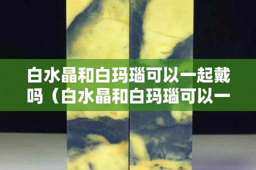白水晶和白瑪瑙可以一起戴嗎（白水晶和白瑪瑙可以一起戴嗎圖片）