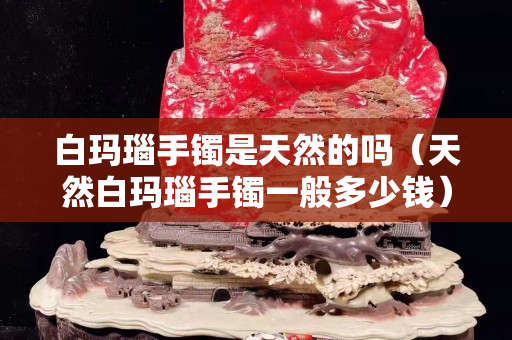 白瑪瑙手鐲是天然的嗎（天然白瑪瑙手鐲一般多少錢）