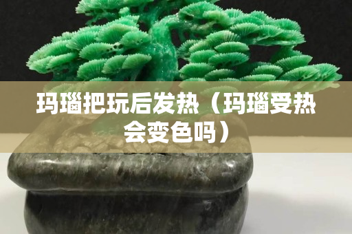 瑪瑙把玩后發(fā)熱（瑪瑙受熱會變色嗎）