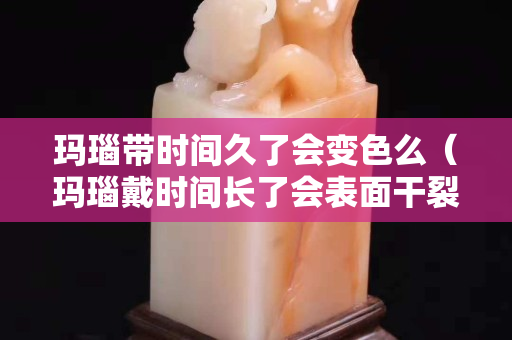瑪瑙帶時間久了會變色么（瑪瑙戴時間長了會表面干裂嗎）