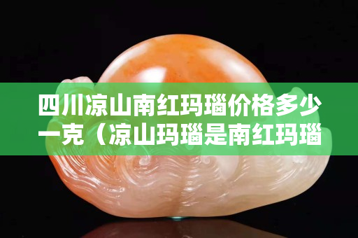 四川涼山南紅瑪瑙價格多少一克（涼山瑪瑙是南紅瑪瑙）