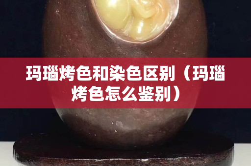 瑪瑙烤色和染色區別（瑪瑙烤色怎么鑒別）