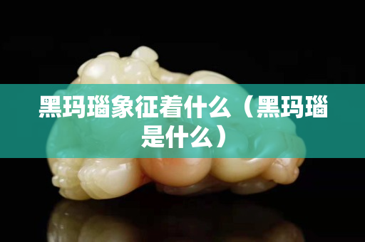 黑瑪瑙象征著什么（黑瑪瑙是什么）