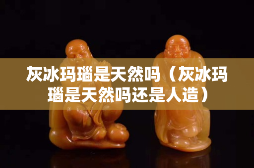 灰冰瑪瑙是天然嗎（灰冰瑪瑙是天然嗎還是人造）
