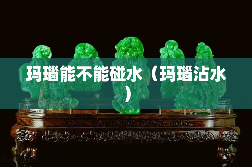 瑪瑙能不能碰水（瑪瑙沾水）
