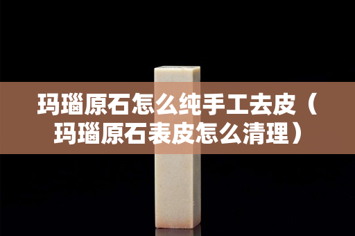 瑪瑙原石怎么純手工去皮（瑪瑙原石表皮怎么清理）