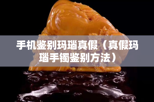 手機鑒別瑪瑙真假（真假瑪瑙手鐲鑒別方法）