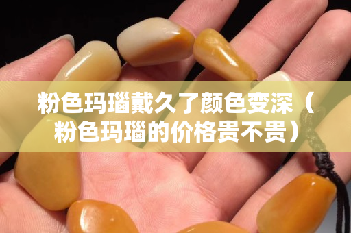 粉色瑪瑙戴久了顏色變深（粉色瑪瑙的價(jià)格貴不貴）