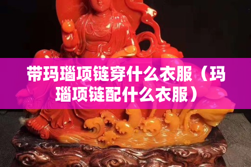 帶瑪瑙項鏈穿什么衣服（瑪瑙項鏈配什么衣服）