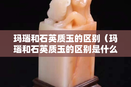 瑪瑙和石英質玉的區別（瑪瑙和石英質玉的區別是什么）