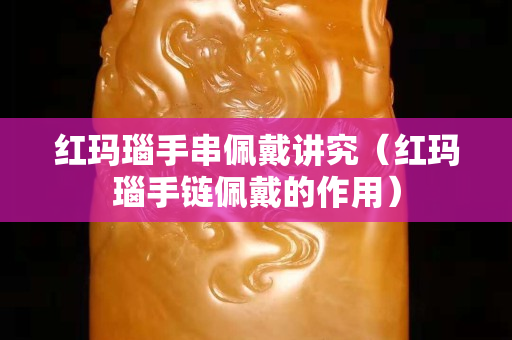紅瑪瑙手串佩戴講究（紅瑪瑙手鏈佩戴的作用）