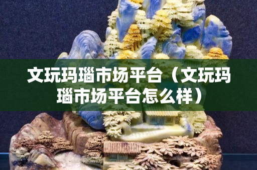 文玩瑪瑙市場平臺（文玩瑪瑙市場平臺怎么樣）