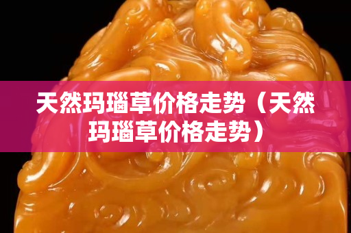 天然瑪瑙草價格走勢（天然瑪瑙草價格走勢）