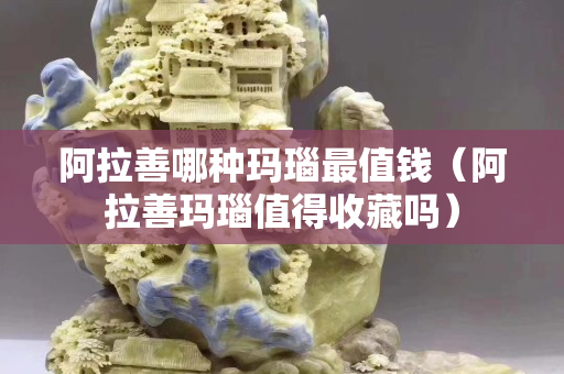 阿拉善哪種瑪瑙最值錢（阿拉善瑪瑙值得收藏嗎）