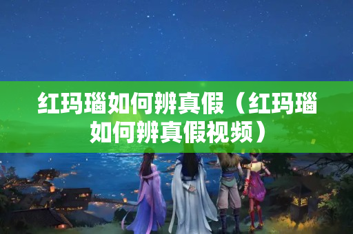 紅瑪瑙如何辨真假（紅瑪瑙如何辨真假視頻）