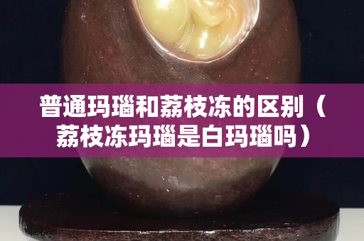 普通瑪瑙和荔枝凍的區別（荔枝凍瑪瑙是白瑪瑙嗎）