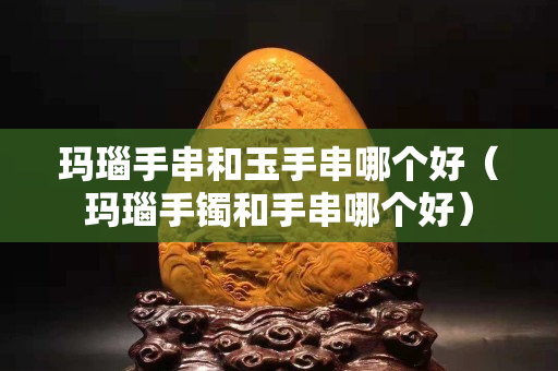 瑪瑙手串和玉手串哪個好（瑪瑙手鐲和手串哪個好）