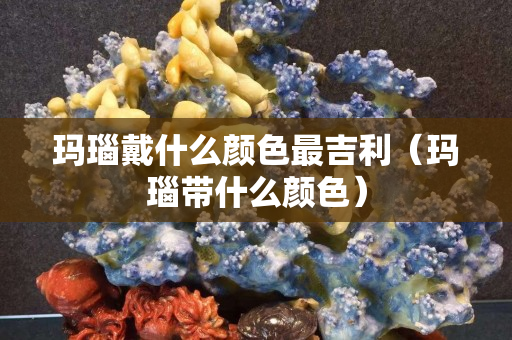 瑪瑙戴什么顏色最吉利（瑪瑙帶什么顏色）