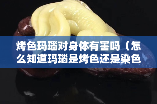 烤色瑪瑙對身體有害嗎（怎么知道瑪瑙是烤色還是染色）