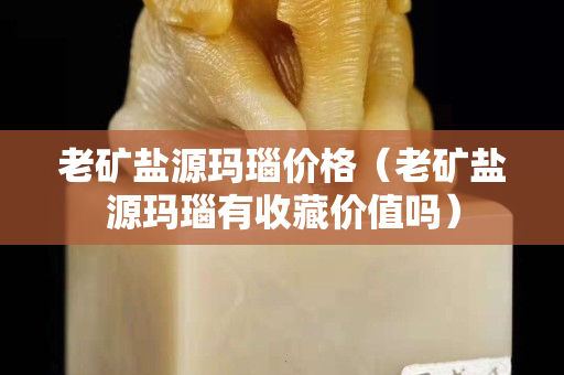 老礦鹽源瑪瑙價格（老礦鹽源瑪瑙有收藏價值嗎）