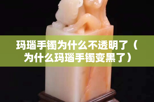 瑪瑙手鐲為什么不透明了（為什么瑪瑙手鐲變黑了）