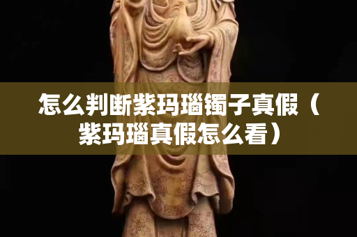 怎么判斷紫瑪瑙鐲子真假（紫瑪瑙真假怎么看）