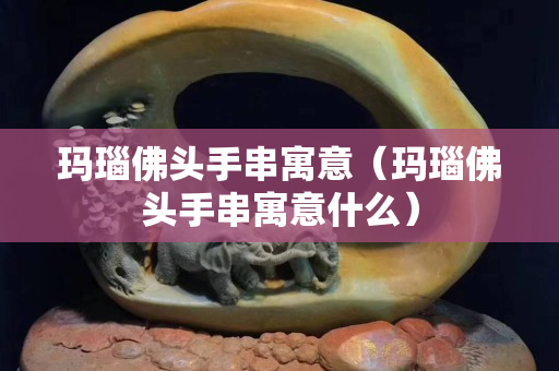 瑪瑙佛頭手串寓意（瑪瑙佛頭手串寓意什么）