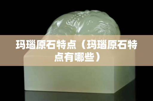瑪瑙原石特點（瑪瑙原石特點有哪些）
