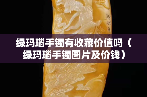 綠瑪瑙手鐲有收藏價(jià)值嗎（綠瑪瑙手鐲圖片及價(jià)錢）