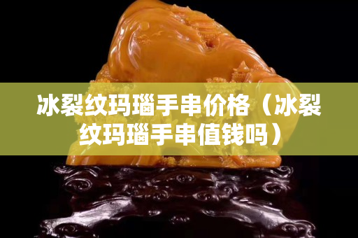 冰裂紋瑪瑙手串價格（冰裂紋瑪瑙手串值錢嗎）