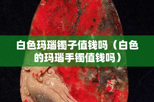 白色瑪瑙鐲子值錢嗎（白色的瑪瑙手鐲值錢嗎）