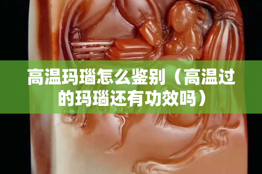 高溫瑪瑙怎么鑒別（高溫過的瑪瑙還有功效嗎）